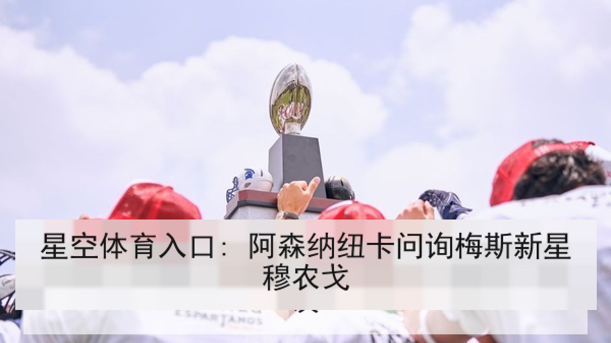 星空体育入口: 阿森纳纽卡问询梅斯新星穆农戈 星空体育入口: 阿森纳纽卡问询梅斯新星穆农戈