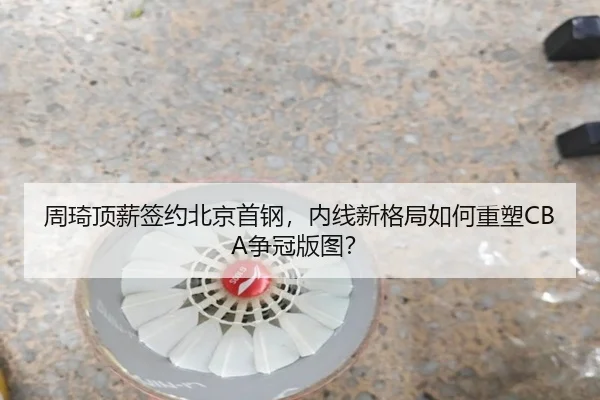 周琦顶薪签约北京首钢，内线新格局如何重塑CBA争冠版图？
