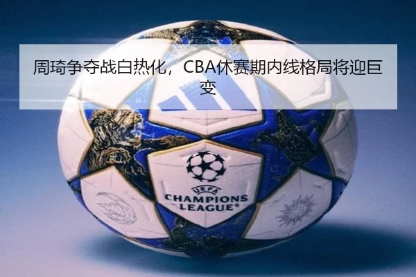 周琦争夺战白热化，CBA休赛期内线格局将迎巨变
