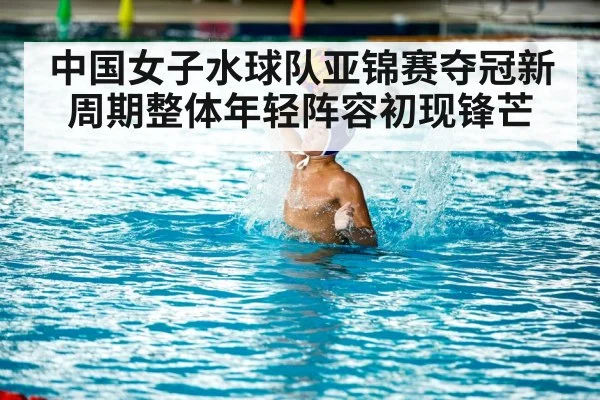 中国女子水球队亚锦赛夺冠新周期整体年轻阵容初现锋芒