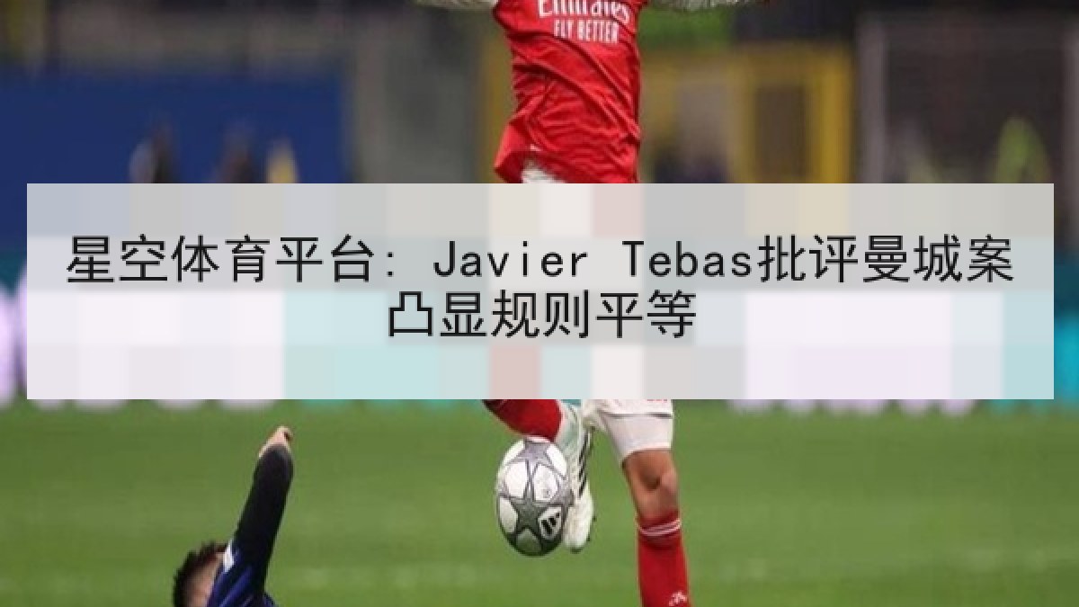 星空体育平台: Javier Tebas批评曼城案凸显规则平等 星空体育平台: Javier Tebas批评曼城案凸显规则平等
